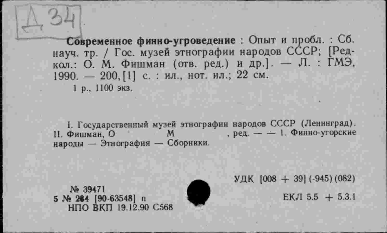 ﻿Современное финно-угроведение : Опыт и пробл. : Сб. науч. тр. / Гос. музей этнографии народов СССР; [Ред-кол.: О. М. Фишман (отв. ред.) и др.]. — Л. : ГМЭ, 1990. — 200, [1] с. : ил., нот. ил.; 22 см.
1 р., 1100 экз.
I. Государственный музей этнографии народов СССР (Ленинград).
II. Фишман, О	М	ред.------ 1. Финно-угорские
народы — Этнография — Сборники.
№ 39471
5 № 284 [90-63548] п НПО ВКП 19.12.90 С568
УДК [008 + 39] (-945) (082)
ЕКЛ 5.5 + 5.3.1